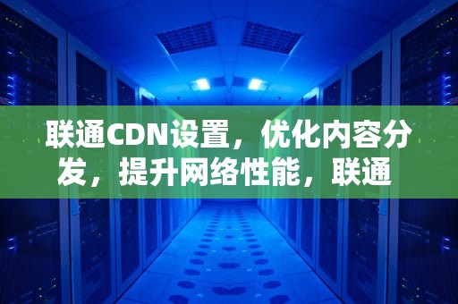 联通CDN设置，优化内容分发，提升网络性能，联通 cdn