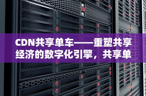 CDN共享单车——重塑共享经济的数字化引擎，共享单车云端平台