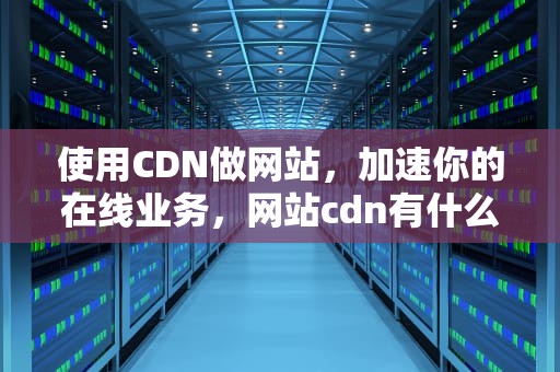 使用CDN做网站，加速你的在线业务，网站cdn有什么用
