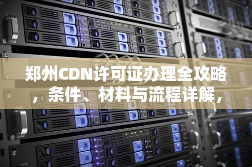 郑州CDN许可证办理全攻略，条件、材料与流程详解，cdn要钱吗