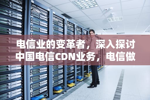 电信业的变革者，深入探讨中国电信CDN业务，电信做活动送手机是真的吗