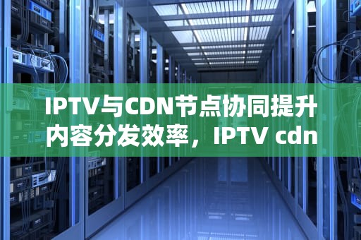 IPTV与CDN节点协同提升内容分发效率，IPTV cdn节点按节点级别可以分为