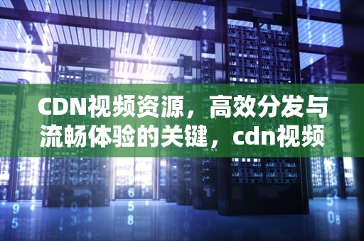 CDN视频资源，高效分发与流畅体验的关键，cdn视频资源失败