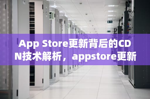 App Store更新背后的CDN技术解析，appstore更新不了怎么办