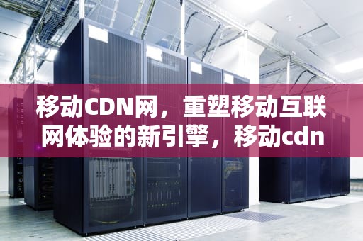 移动CDN网，重塑移动互联网体验的新引擎，移动cdn网络