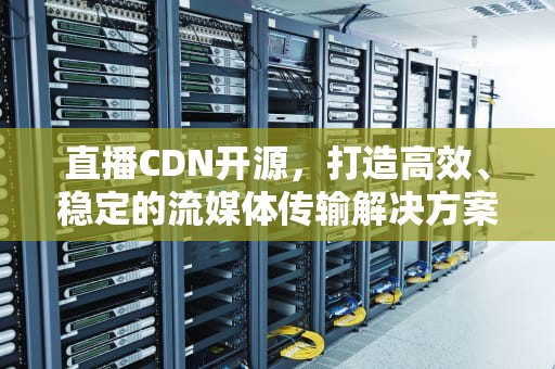 直播CDN开源，打造高效、稳定的流媒体传输解决方案，直播cdn原理