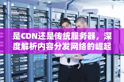 是CDN还是传统服务器，深度解析内容分发网络的崛起与优势