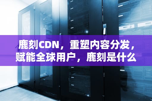 鹿刻CDN，重塑内容分发，赋能全球用户，鹿刻是什么意思