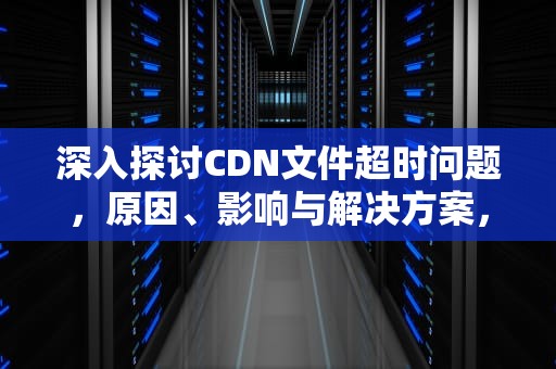深入探讨CDN文件超时问题，原因、影响与解决方案，cdn失效