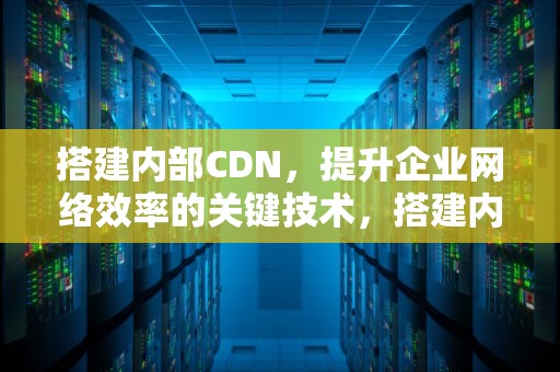 搭建内部CDN，提升企业网络效率的关键技术，搭建内部服务器