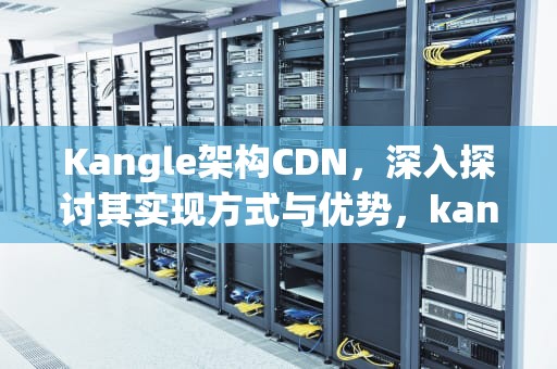 Kangle架构CDN，深入探讨其实现方式与优势，kangle搭建cdn