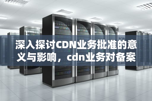 深入探讨CDN业务批准的意义与影响，cdn业务对备案的要求
