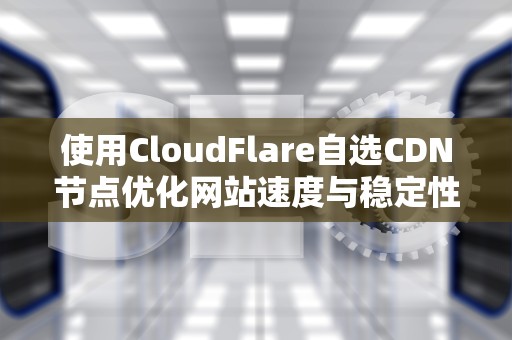 使用CloudFlare自选CDN节点优化网站速度与稳定性，CloudFlare自选IP