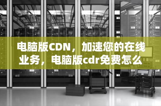 电脑版CDN，加速您的在线业务，电脑版cdr免费怎么下载