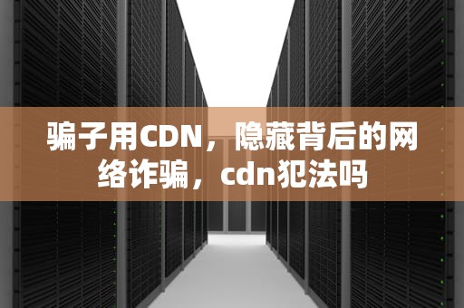 骗子用CDN，隐藏背后的网络诈骗，cdn犯法吗
