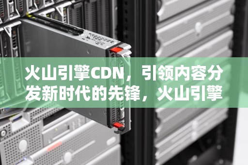 火山引擎CDN，引领内容分发新时代的先锋，火山引擎cdn消耗外网下载流量