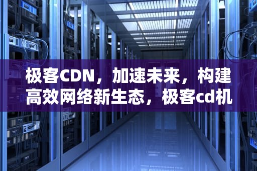 极客CDN，加速未来，构建高效网络新生态，极客cd机怎么样值得买吗