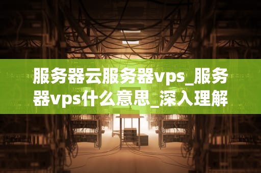 服务器云服务器vps_服务器vps什么意思_深入理解服务器云服务器VPS