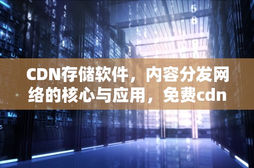CDN存储软件，内容分发网络的核心与应用，免费cdn存储