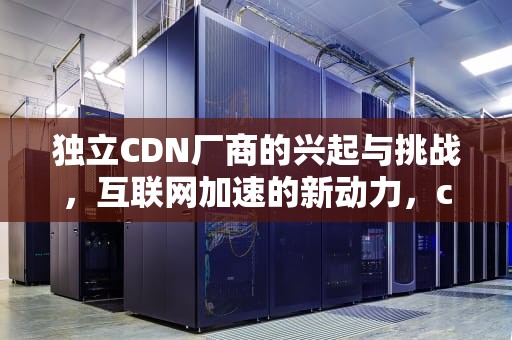 独立CDN厂商的兴起与挑战，互联网加速的新动力，cdn厂家汇总