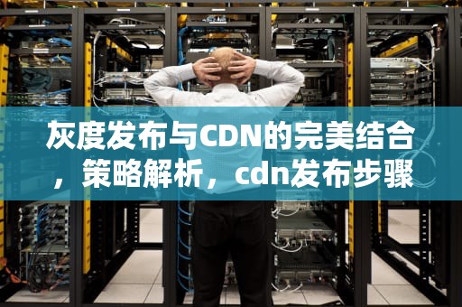 灰度发布与CDN的完美结合，策略解析，cdn发布步骤