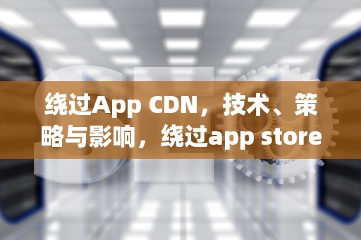 绕过App CDN，技术、策略与影响，绕过app store下载微信