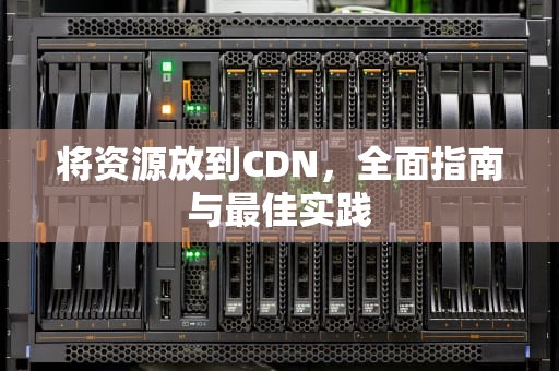 将资源放到CDN，全面指南与最佳实践