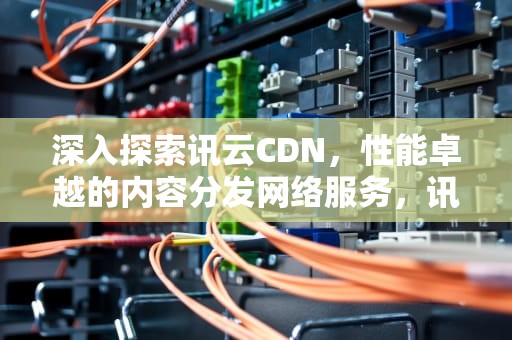 深入探索讯云CDN，性能卓越的内容分发网络服务，讯云CDN