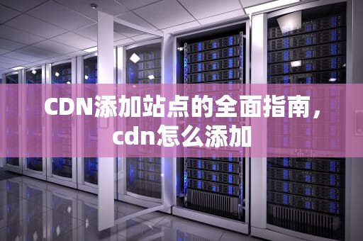 CDN添加站点的全面指南，cdn怎么添加