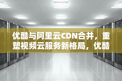 优酷与阿里云CDN合并，重塑视频云服务新格局，优酷cdn项目