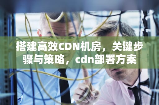 搭建高效CDN机房，关键步骤与策略，cdn部署方案