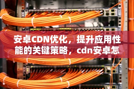 安卓CDN优化，提升应用性能的关键策略，cdn安卓怎么搭建