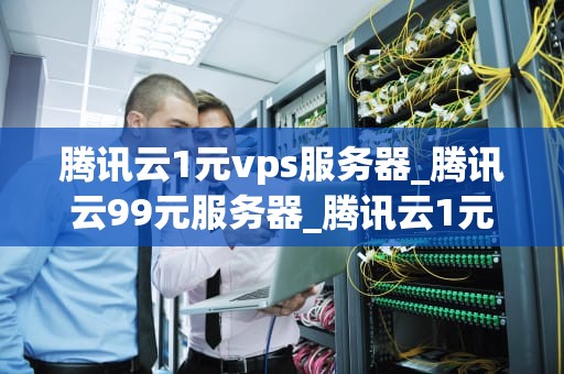 腾讯云1元vps服务器_腾讯云99元服务器_腾讯云1元VPS服务器的全面解析
