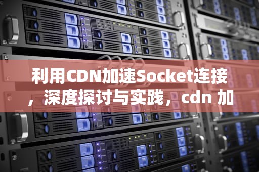 利用CDN加速Socket连接，深度探讨与实践，cdn 加速原理