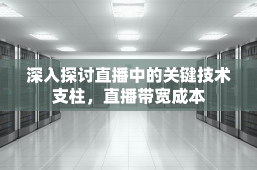 深入探讨直播中的关键技术支柱，直播带宽成本