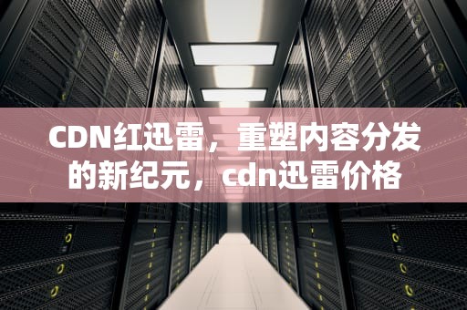 CDN红迅雷，重塑内容分发的新纪元，cdn迅雷价格