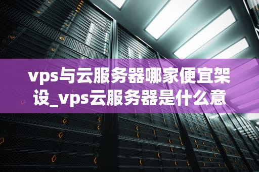 vps与云服务器哪家便宜架设_vps云服务器是什么意思_VPS与云服务器哪家便宜架设？——全面比较与选择指南
