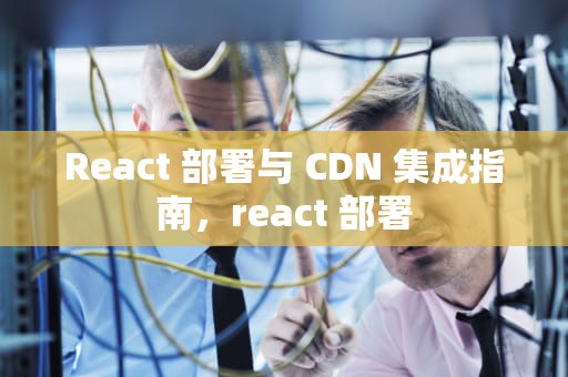 React 部署与 CDN 集成指南，react 部署