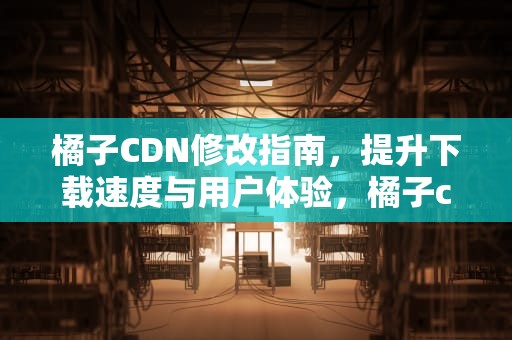 橘子CDN修改指南，提升下载速度与用户体验，橘子cdn切换在哪