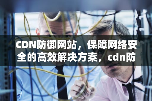 CDN防御网站，保障网络安全的高效解决方案，cdn防御cc
