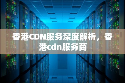 香港CDN服务深度解析，香港cdn服务商