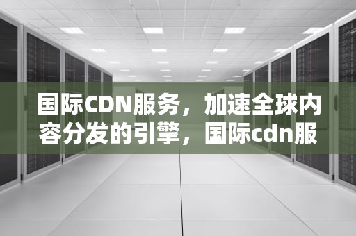 国际CDN服务，加速全球内容分发的引擎，国际cdn服务提供商