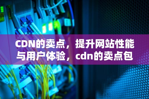 CDN的卖点，提升网站性能与用户体验，cdn的卖点包括如下三个方面