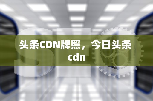 头条CDN牌照，今日头条 cdn