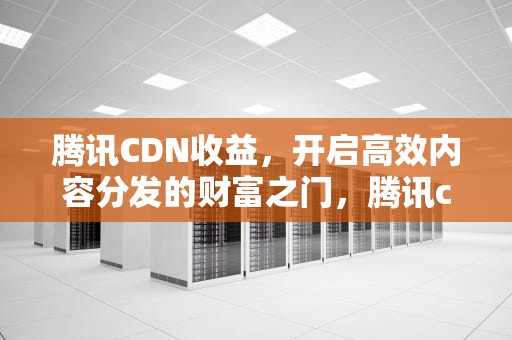 腾讯CDN收益，开启高效内容分发的财富之门，腾讯cdn赚钱