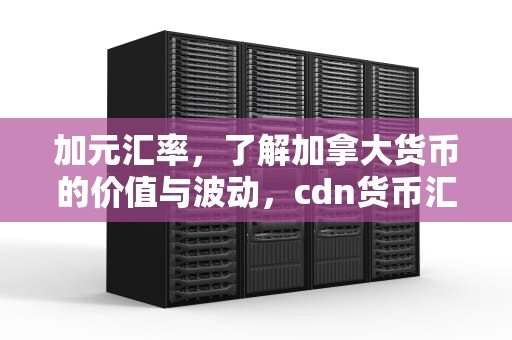 加元汇率，了解加拿大货币的价值与波动，cdn货币汇率