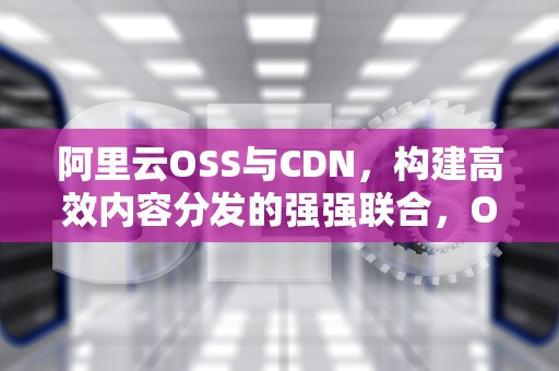 阿里云OSS与CDN，构建高效内容分发的强强联合，OSS阿里云