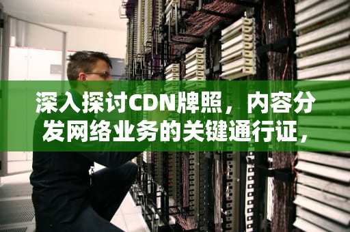深入探讨CDN牌照，内容分发网络业务的关键通行证，cdn牌照的公司有哪些