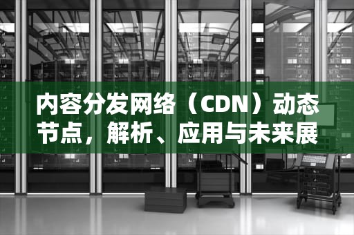 内容分发网络（CDN）动态节点，解析、应用与未来展望，动态cdn原理