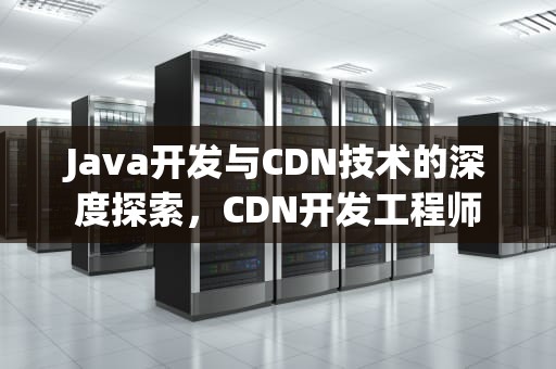Java开发与CDN技术的深度探索，CDN开发工程师